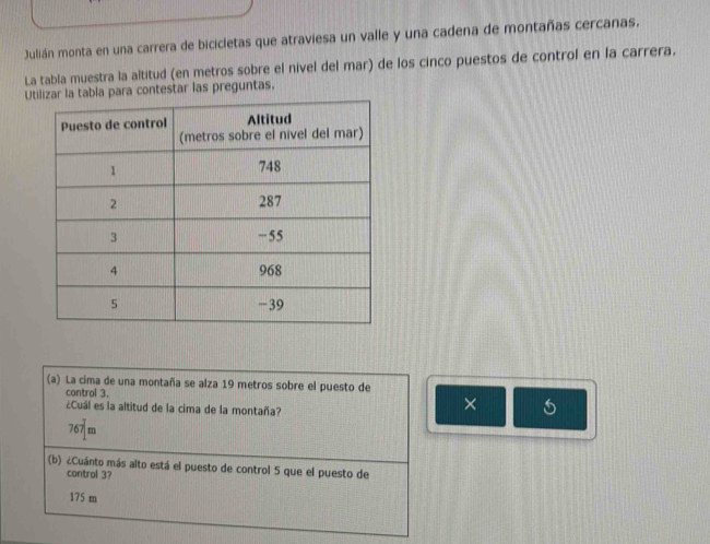 Julián monta en una carrera de bicicletas que atraviesa un valle y una cadena de montañas cercanas.
La tabla muestra la altitud (en metros sobre el nivel del mar) de los cinco puestos de control en la carrera.
Ua tabla para contestar las preguntas.
(a) La cima de una montaña se alza 19 metros sobre el puesto de
control 3.
¿Cuál es la altitud de la cima de la montaña?
× 5
767 m
(b) ¿Cuánto más alto está el puesto de control 5 que el puesto de
control 3?
175 m