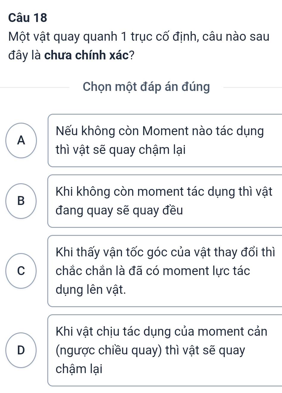 Một vật quay quanh 1 trục cố định, câu nào sau
đây là chưa chính xác?
Chọn một đáp án đúng
Nếu không còn Moment nào tác dụng
A
thì vật sẽ quay chậm lại
Khi không còn moment tác dụng thì vật
B
đang quay sẽ quay đều
Khi thấy vận tốc góc của vật thay đổi thì
C chắc chắn là đã có moment lực tác
dụng lên vật.
Khi vật chịu tác dụng của moment cản
D (ngược chiều quay) thì vật sẽ quay
chậm lại