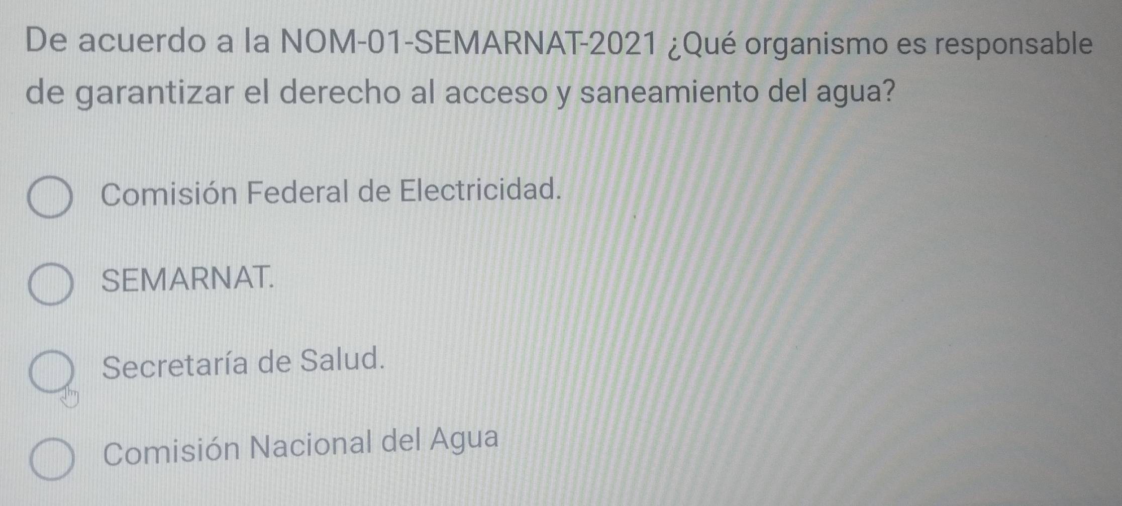 De acuerdo a la NOM-01-SEMARNAT-2021 ¿Qué organismo es responsable
de garantizar el derecho al acceso y saneamiento del agua?
Comisión Federal de Electricidad.
SEMARNAT.
Secretaría de Salud.
Comisión Nacional del Agua