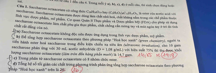 sai. lời từ cầu 1 đến câu 4. Trong mỗi ý a), b), c), d) ở mỗi câu, thí sinh chọn đúng hoặc 
Câu 1. Saccharose octaacetate có công thức C_28H_38O_1 9 hay (C_2H_3O_2)_8C_12H_14O_3 , là ester của acetic acid với 
saccharose. Saccharose octaacetate được dùng làm chất nhũ hoá, chất kháng nằm trong các chế phẩm thuộc 
lĩnh vực dược phẩm, mĩ phẩm. Cơ quan Quản lí Thực phẩm và Dược phẩm Mỹ (FDA) cho phép sử dụng 
saccharose octaacetate làm chất phụ gia thực phẩm, chất chống cắn móng tay và mút ngôn tay ở trẻ do tính 
chất rất đắng của nó. 
( a) Saccharose octaacetate không độc nên được ứng dụng trong lĩnh vực dược phẩm, mỹ phẩm. 
b) Đề tổng hợp saccharose octaacetate theo phương pháp ''Hoá học xanh'' (green chemistry), người ta 
tiến hành ester hoá saccharose trong điều kiện chiếu xạ siêu âm (ultrasonic irradiation), cho 10 gam 
saccharose phản ứng với 30 mL acetic anhydride (D=1,08g/mL) 0 với hiệu suất 75% thì thu được khối 
lượng saccharose octaacetate (làm tròn đến hàng phần mười) là 14,7 gam. 
) c) Trong phân tử saccharose octaacetate có 8 nhóm chức ester. 
d) Tổng hệ số tối giản các chất trong phương trình phản ứng tổng hợp saccharose octaacetate theo phương 
pháp 'Hoá học xanh” trên là 20.