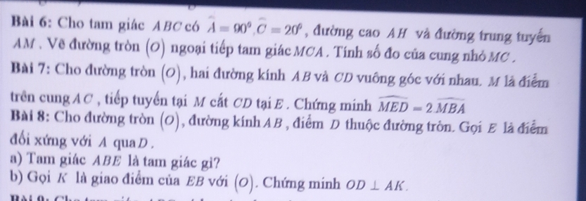 Cho tam giác ABC có widehat A=90°, widehat C=20° , đường cao AH và đường trung tuyển
AM. Về đường tròn (O) ngoại tiếp tam giác MCA. Tính số đo của cung nhỏ MC. 
Bài 7: Cho đường tròn (O), hai đường kính AB và CD vuông góc với nhau. M là điễm 
trên cung AC , tiếp tuyến tại M cắt CD tại E. Chứng minh widehat MED=2widehat MBA
Bài 8: Cho đường tròn (O), đường kính AB , điểm D thuộc đường tròn. Gọi E là điểm 
đối xứng với A qua D. 
a) Tam giác ABE là tam giác gì? 
b) Gọi K là giao điểm của EB với (0). Chứng minh OD⊥ AK.