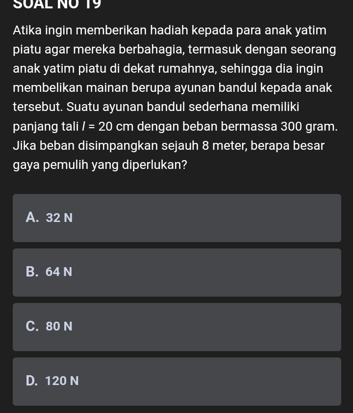 SUAL NÜ 19
Atika ingin memberikan hadiah kepada para anak yatim
piatu agar mereka berbahagia, termasuk dengan seorang
anak yatim piatu di dekat rumahnya, sehingga dia ingin
membelikan mainan berupa ayunan bandul kepada anak
tersebut. Suatu ayunan bandul sederhana memiliki
panjang tali I=20 cm dengan beban bermassa 300 gram.
Jika beban disimpangkan sejauh 8 meter, berapa besar
gaya pemulih yang diperlukan?
A. 32 N
B. 64 N
C. 80 N
D. 120 N