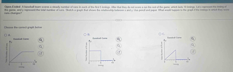 Open-Ended A baseball team scores a steady number of runs in each of the first 5 innings. After that they do not score a run the rest of the game, which lasts 10 innings. Let x represent the inning of
runs changes? the game, and y represent the total number of runs. Sketch a graph that shows the relationship between x and y. Use pencil and paper. What would happen to the graph if the innings in which they score
Choose the correct graph below
A.
B.
○ C.
Baseball Game
0 S 10
Inming