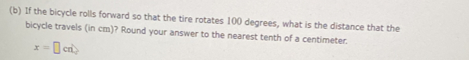 If the bicycle rolls forward so that the tire rotates 100 degrees, what is the distance that the 
bicycle travels (in cm)? Round your answer to the nearest tenth of a centimeter.
x=□ cm