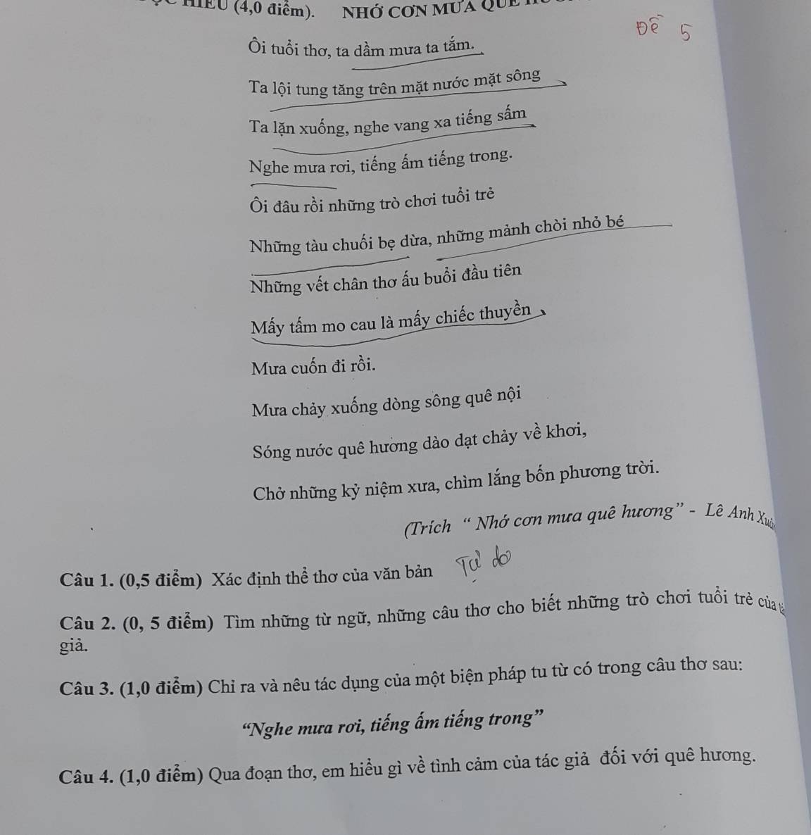 HEU (4,0 điểm). NHỚ CON MUA QUE 
Ôi tuổi thơ, ta dầm mưa ta tắm. 
Ta lội tung tăng trên mặt nước mặt sông 
Ta lặn xuống, nghe vang xa tiếng sấm 
Nghe mưa rơi, tiếng ấm tiếng trong. 
Ôi đâu rồi những trò chơi tuổi trẻ 
Những tàu chuối bẹ dừa, những mảnh chòi nhỏ bé 
Những vết chân thơ ấu buổi đầu tiên 
Mấy tấm mo cau là mấy chiếc thuyền 
Mưa cuốn đi rồi. 
Ma chảy xuống dòng sông quê nội 
Sóng nước quê hường dào dạt chảy về khơi, 
Chở những kỷ niệm xưa, chìm lắng bốn phương trời. 
(Trich “ Nhớ cơn mưa quê hương” - Lê Anh Xuâ 
Câu 1. (0,5 điểm) Xác định thể thơ của văn bản 
Câu 2. (0, 5 điểm) Tìm những từ ngữ, những câu thơ cho biết những trò chơi tuổi trẻ của 
già. 
Câu 3. (1,0 điểm) Chỉ ra và nêu tác dụng của một biện pháp tu từ có trong câu thơ sau: 
“Nghe mưa rơi, tiếng ấm tiếng trong” 
Câu 4. (1,0 điểm) Qua đoạn thơ, em hiểu gì về tình cảm của tác giả đối với quê hương.