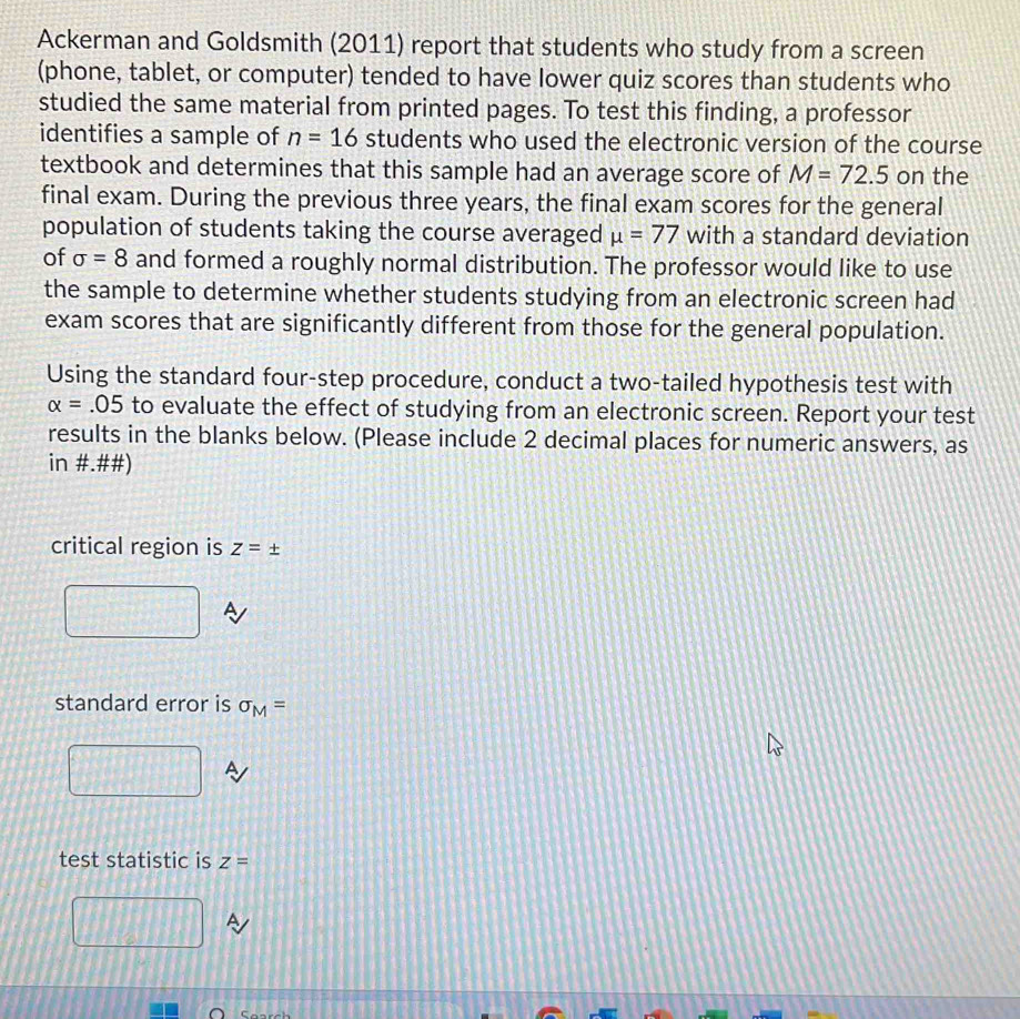 Ackerman and Goldsmith (2011) report that students who study from a screen 
(phone, tablet, or computer) tended to have lower quiz scores than students who 
studied the same material from printed pages. To test this finding, a professor 
identifies a sample of n=16 students who used the electronic version of the course 
textbook and determines that this sample had an average score of M=72.5 on the 
final exam. During the previous three years, the final exam scores for the general 
population of students taking the course averaged mu =77 with a standard deviation 
of sigma =8 and formed a roughly normal distribution. The professor would like to use 
the sample to determine whether students studying from an electronic screen had 
exam scores that are significantly different from those for the general population. 
Using the standard four-step procedure, conduct a two-tailed hypothesis test with
alpha =.05 to evaluate the effect of studying from an electronic screen. Report your test 
results in the blanks below. (Please include 2 decimal places for numeric answers, as 
in #.##) 
critical region is Z=±
standard error is sigma _M=
test statistic is z=
A