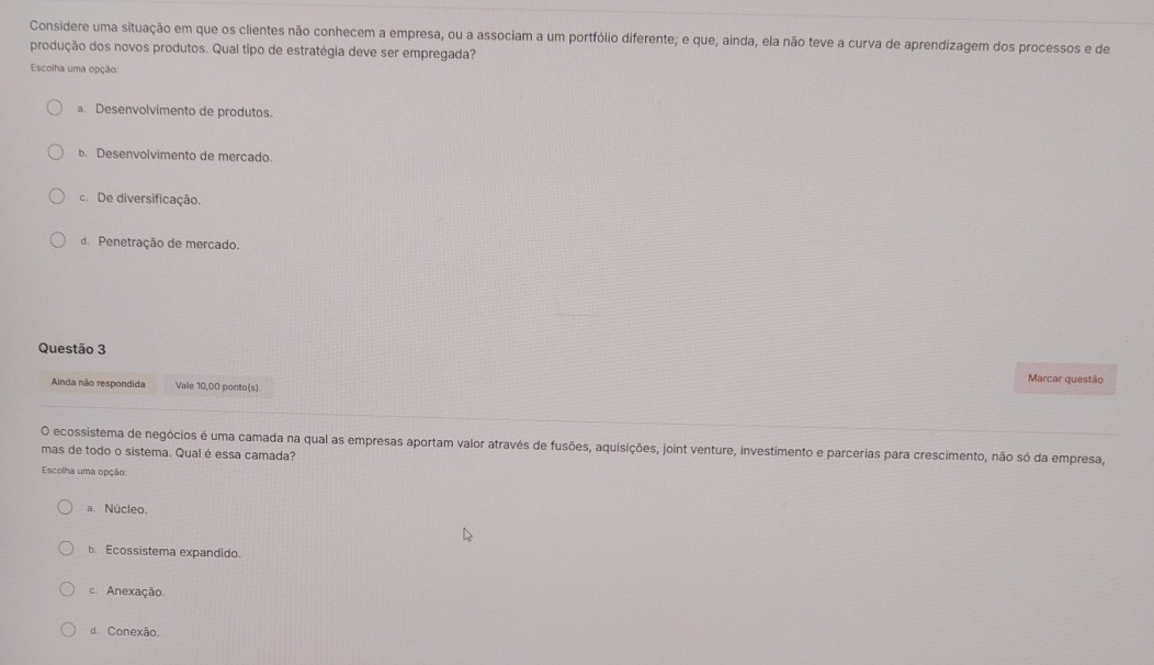 Considere uma situação em que os clientes não conhecem a empresa, ou a associam a um portfólio diferente; e que, ainda, ela não teve a curva de aprendizagem dos processos e de
produção dos novos produtos. Qual tipo de estratégia deve ser empregada?
Escolha uma opção:
a Desenvolvimento de produtos
b. Desenvolvimento de mercado.
c. De diversificação.
de Penetração de mercado.
Questão 3 Marcar questão
Anda não respondida Vale 10,00 ponto(s)
O ecossistema de negócios é uma camada na qual as empresas aportam valor através de fusões, aquisições, joint venture, investimento e parcerias para crescimento, não só da empresa,
mas de todo o sistema. Qual é essa camada?
Escolha uma opção:
a. Núcleo.
b. Ecossistema expandido.
c. Anexação.
d. Conexão.