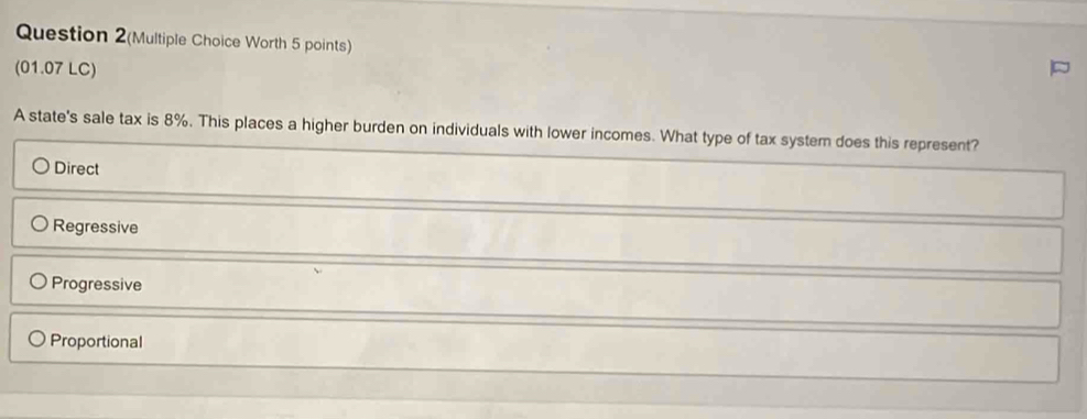 Question 2(Multiple Choice Worth 5 points)
(01.07 LC)
A state's sale tax is 8%. This places a higher burden on individuals with lower incomes. What type of tax system does this represent?
Direct
Regressive
Progressive
Proportional