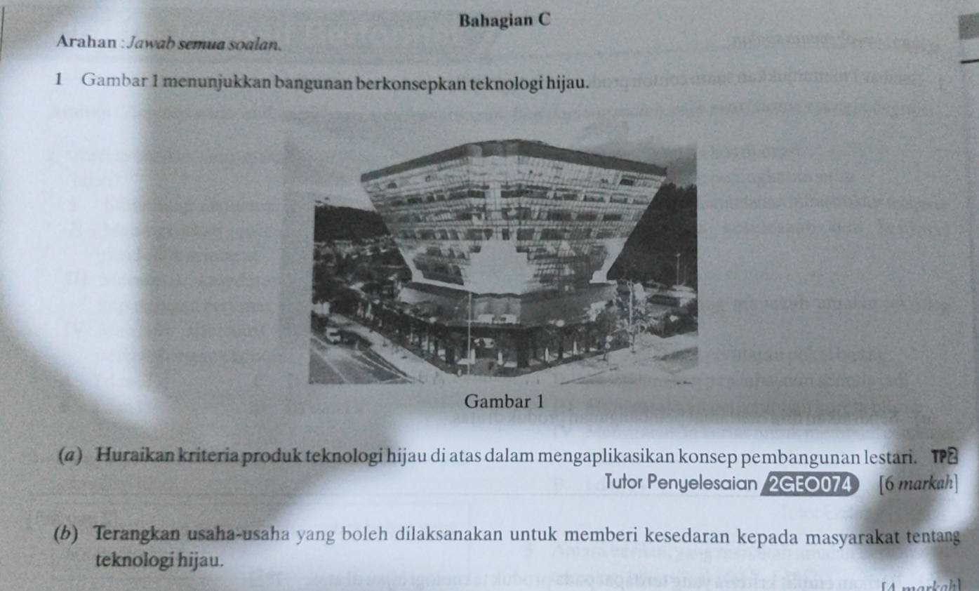 Bahagian C 
Arahan : Jawab semua soalan. 
1 Gambar 1 menunjukkan bangunan berkonsepkan teknologi hijau. 
(4) Huraikan kriteria produk teknologi hijau di atas dalam mengaplikasikan konsep pembangunan lestari. T 
Tutor Penyelesaian 2GEO074 [6 markah] 
(b) Terangkan usaha-usaha yang boleh dilaksanakan untuk memberi kesedaran kepada masyarakat tentang 
teknologi hijau.