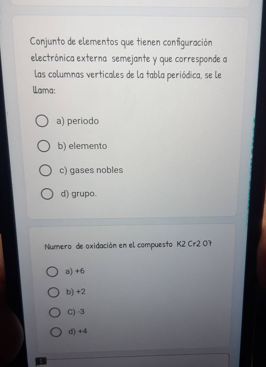 Conjunto de elementos que tienen configuración
electrónica externa semejante y que corresponde a
las columnas verticales de la tabla periódica, se le
llama:
a) periodo
b) elemento
c) gases nobles
d) grupo.
Numero de oxidación en el compuesto K2 Cr2 07
a) +6
b) +2
C) -3
d) +4