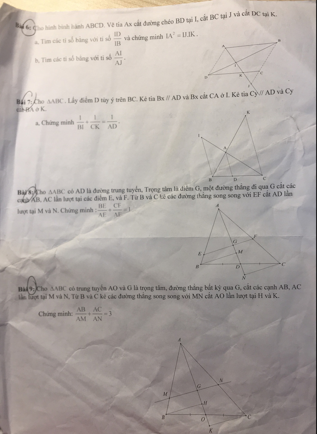 Cho hình binh hành ABCD. Vẽ tia Ax cắt đường chéo BD tại I, cắt BC tại J và cắt DC tại K. 
a, Tìm các ti số bằng với ti số  ID/IB  và chứng minh IA^2=IJ.IK. 
b, Tìm các ti số bằng với ti số  AI/AJ . 
Bải 7: Cho △ ABC. Lấy điểm D tùy ý trên BC. Kẻ tia Bx//AD và Bx cắt CA ở I. Kẻ tia Cy//AD và Cy 
cắt BA ở K. 
a, Chứng minh  1/BI + 1/CK = 1/AD . 
Bài 8: Cho △ ABC có AD là đường trung tuyến, Trọng tâm là điểm G, một đường thẳng đi qua G cắt các 
cạnh AB, AC lần lượt tại các điểm E, và F. Từ B và C kê các đường thắng song song với EF cắt AD lần 
lượt tại M và N. Chứng minh :  BE/AE + CF/AF =1
Bài 9: Cho △ ABC có trung tuyển AO và G là trọng tâm, đường thắng bất kỳ qua G, cắt các cạnh AB, AC
lần lượt tại M và N, Từ B và C kẻ các đường thắng song song với MN cắt AO lần lượt tại H và K. 
Chứng minh:  AB/AM + AC/AN =3