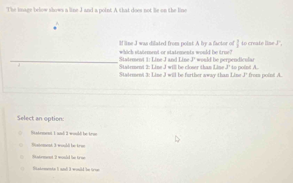 The image below shows a line J and a point A that does not lie on the line^(If line J was dilated from point A by a factor of frac 3)2 to create line J', 
which statement or statements would be true?
Statement 1: Line J and Line J' would be perpendicular
Statement 2: Line J will be closer than Line J' to point A.
Statement 3; Line J will be further away than Line J' from point A.
Select an option:
Statement 1 and 2 would be true
Statement 3 would be true
Statement 2 would be true
Statements 1 and 3 would be true