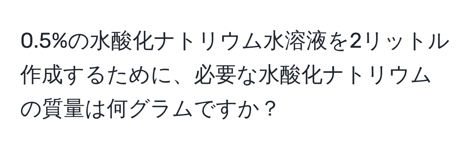 0.5%の水酸化ナトリウム水溶液を2リットル作成するために、必要な水酸化ナトリウムの質量は何グラムですか？