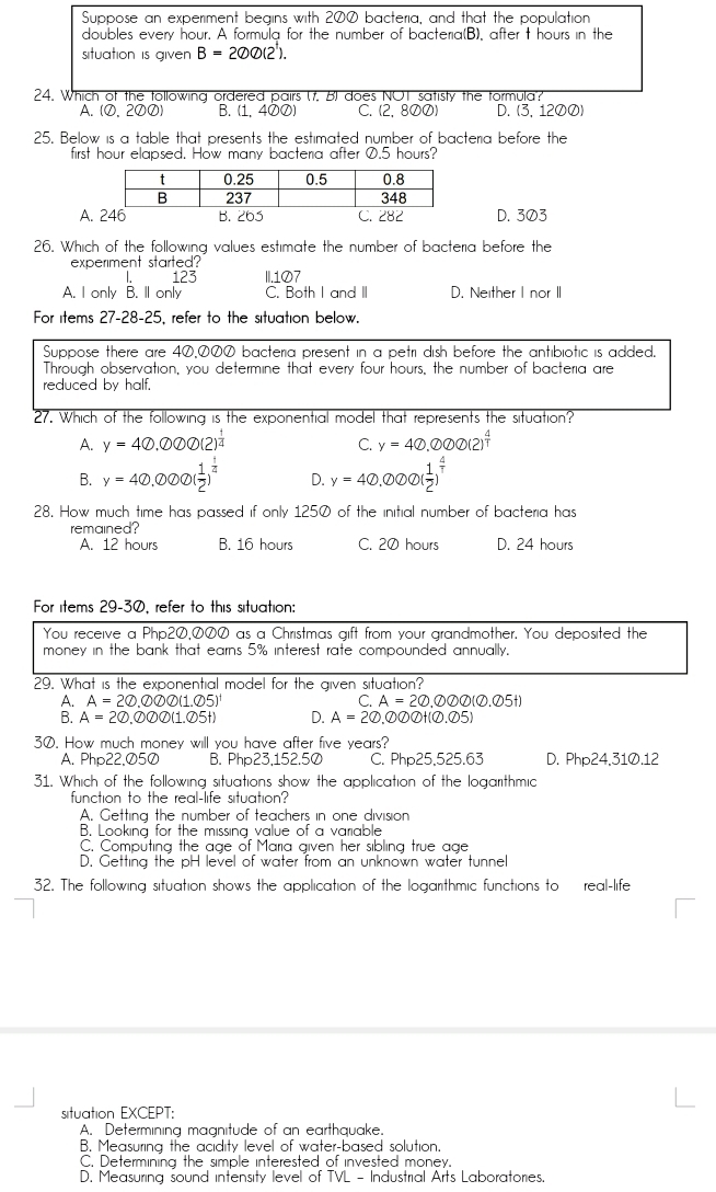 Suppose an experiment begins with 200 bacteria, and that the population
doubles every hour. A formula for the number of bacteria(B), after t hours in the
situation is given B=200(2^1).
24. Which of the tollowing ordered pairs (f. B) does NOT satisty the tormula?
A. (O,2のØ) B. (1, 4⑦0) C. (2, 8のØ) D. (3,120Ø)
25. Below is a table that presents the estimated number of bacteria before the
first hour elapsed. How many bacteria after 0.5 hours?
A. B. 265 C. 282D. 303
26. Which of the following values estimate the number of bacteria before the
experiment started?
L 123 II.107
A. I only B. ll only C. Both I and II D. Neither I nor II
For items 27-28-25, refer to the situation below.
Suppose there are 40,000 bacteria present in a petri dish before the antibiotic is added.
Through observation, you determine that every four hours, the number of bacteria are
reduced by half.
27. Which of the following is the exponential model that represents the situation?
A. y=40.000(2)^ 1/4  y=40.000(2)^ 4/1 
C.
B. y=40.000( 1/2 )^ 1/4  D. y=40.000( 1/2 )^ 4/T 
28. How much time has passed if only 1250 of the initial number of bacteria has
remained? C. 20 hours D. 24 hours
A. 12 hours B. 16 hours
For items 29-30, refer to this situation:
You receive a Php2Ø,ØØØ as a Christmas gift from your grandmother. You deposited the
money in the bank that earns 5% interest rate compounded annually.
29. What is the exponential model for the given situation?
A=20.000(1.05)^1
C. A=20,000(0.05t)
A=20.000(1.05t) D. A=20 . enclosecircle2 enclosecircle2 enclosecircle2 encl5nclosecircle25)
30. How much money will you have after five years?
A. Php22,Ø5Ø B. Php23,152.50 C. Php25.525.63 D. Php24.31Ø.12
31. Which of the following situations show the application of the logarithmic
function to the real-life situation?
A. Getting the number of teachers in one division
B. Looking for the missing value of a variable
C. Computing the age of Maria given her sibling true age
D. Getting the pH level of water from an unknown water tunnel
32. The following situation shows the application of the logarithmic functions to real-life
situation EXCEPT:
A. Determining magnitude of an earthquake.
B. Measuring the acidity level of water-based solution.
C. Determining the simple interested of invested money.
D. Measuring sound intensity level of TVL - Industrial Arts Laboratories.