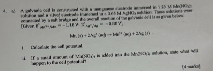 A galvanic cell is constructed with a manganese electrode immersed in 1.25 M Mn(NO 
solution and a silver electrode immersed in a 0.65 M AgNO solution. These solutions were 
connected by a salt bridge and the overall reaction of the galvanic cell is as given below. 
[Given E°_Mn^(2+)/Mn=-1.18V; E°_Ag^+/Ag=+0.80V]
Mn(s)+2Ag^+(aq)to Mn^(2+)(aq)+2Ag(s)
i. Calculate the cell potential. 
ii. If a small amount of Mn(NO_3)_2 is added into the Mn(NO_3)_2 solution, state what will 
happen to the cell potential? 
[4 marks]