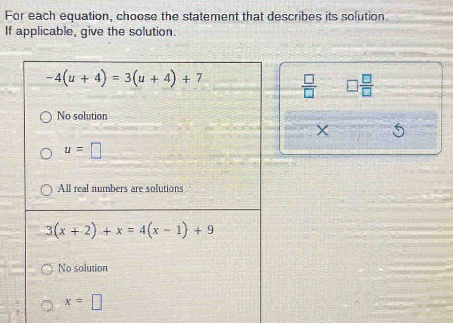 For each equation, choose the statement that describes its solution.
If applicable, give the solution.
-4(u+4)=3(u+4)+7
 □ /□   □  □ /□  
No solution
X
6
u=□
All real numbers are solutions
3(x+2)+x=4(x-1)+9
No solution
x=□