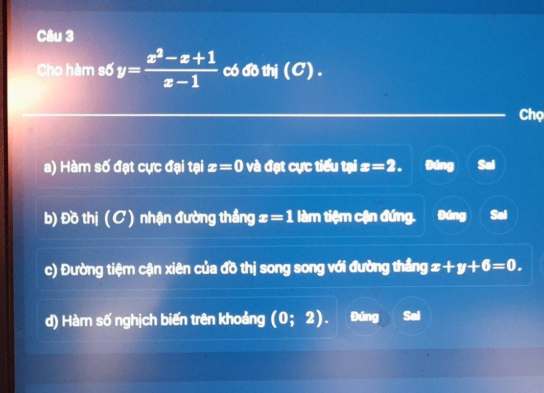 Cho hàm số y= (x^2-x+1)/x-1  có đồ thị (C) . 
Chọ 
a) Hàm số đạt cực đại tại x=0 và đạt cực tiểu tại x=2. Đúng Sai 
b) Đồ thị ( C ) nhận đường thẳng x=1 làm tiệm cận đứng. Đúng 
c) Đường tiệm cận xiên của đồ thị song song với đường thẳng x +y+6=0. 
d) Hàm số nghịch biến trên khoảng (0;2). Đúng