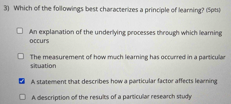 Which of the followings best characterizes a principle of learning? (5pts)
An explanation of the underlying processes through which learning
occurs
The measurement of how much learning has occurred in a particular
situation
A statement that describes how a particular factor affects learning
A description of the results of a particular research study