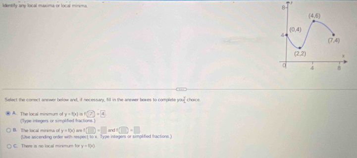 Identify any local maxima or local minima. 
Select the correct answer below and, if necessary, fill in the answer boxes to complete your choice.
A. The local minimum of y=f(x) is f(7)=4
(Type integers or simplified fractions.)
B. The local minima of y=f(x) are f(□ )=□ and f(□ )=□
(Use ascending order with respect tox. Type integers or simplified fractions.)
C. There is no local minimum for y=f(x)