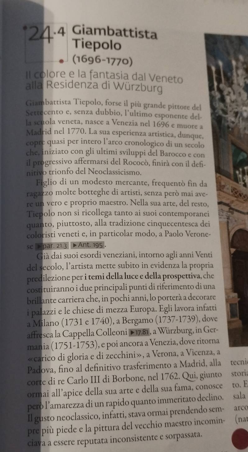 24·4 Giambattista
Tiepolo
(1696-1770)
Il colore e la fantasia dal Veneto
alla Residenza di Würzburg
Giambattista Tiepolo, forse il più grande pittore del
Settecento e, senza dubbio, l’ultimo esponente del-
la scuola veneta, nasce a Venezia nel 1696 e muore a
Madrid nel 1770. La sua esperienza artistica, dunque,
copre quasi per intero l’arco cronologico di un secolo
che, iniziato con gli ultimi sviluppi del Barocco e con
il progressivo affermarsi del Rococò, finirà con il defi-
nitivo trionfo del Neoclassicismo.
Figlio di un modesto mercante, frequentò fin da
ragazzo molte botteghe di artisti, senza però mai ave-
re un vero e proprio maestro. Nella sua arte, del resto,
Tiepolo non si ricollega tanto ai suoi contemporanei
quanto, piuttosto, alla tradizione cinquecentesca dei
coloristi veneti e, in particolar modo, a Paolo Verone-
se par. 21.3  Ant. 195 .
Già dai suoi esordi veneziani, intorno agli anni Venti
del secolo, l’artista mette subito in evidenza la propria
predilezione per i temi della luce e della prospettiva, che
costituiranno i due principali punti di riferimento di una
brillante carriera che, in pochi anni, lo porterà a decorare
i palazzi e le chiese di mezza Europa. Egli lavora infatti
a Milano (1731 e 1740), a Bergamo (1737-1739), dove
affresca la Cappella Colleoni D 17.81, a Würzburg, in Ger-
mania (1751-1753), e poi ancora a Venezia, dove ritorna
«carico di gloria e di zecchini», a Verona, a Vicenza, a
Padova, fino al definitivo trasferimento a Madrid, alla tecnio
corte di re Carlo III di Borbone, nel 1762. Qui, giunto storia
ormai all’apice della sua arte e della sua fama, conosce to. E
però l’amarezza di un rapido quanto immeritato declino. sala
Il gusto neoclassico, infatti, stava ormai prendendo sem- arco
pre più piede e la pittura del vecchio maestro incomin- (nat
ciava a essere reputata inconsistente e sorpassata.