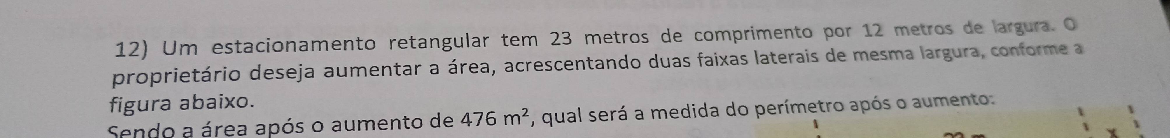 Um estacionamento retangular tem 23 metros de comprimento por 12 metros de largura. O 
proprietário deseja aumentar a área, acrescentando duas faixas laterais de mesma largura, conforme a 
figura abaixo. 
Sendo a área após o aumento de 476m^2 , qual será a medida do perímetro após o aumento: