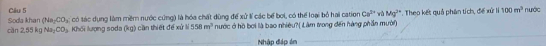 Soda khan (Na_2CO_3 có tác dụng làm mềm nước cứng) là hóa chất dùng để xử lí các bể bơi, có thể loại bỏ hai cation Ca^(2+) và Mg^(2+). Theo kết quả phân tích, đế xử lí 100m^3 nước 
cần 2,55 kg Na_2CO_3 Khối lượng soda (kg) cần thiết để xử 558m^3 nước ở hồ bơi là bao nhiêu?( Làm trong đến hàng phần mười) 
Nhập đáp án