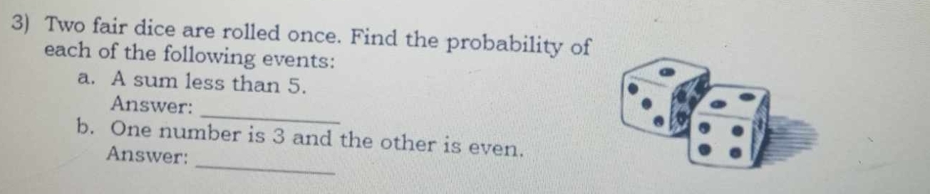 Two fair dice are rolled once. Find the probability of 
each of the following events: 
a. A sum less than 5. 
_ 
Answer: 
_ 
b. One number is 3 and the other is even. 
Answer: