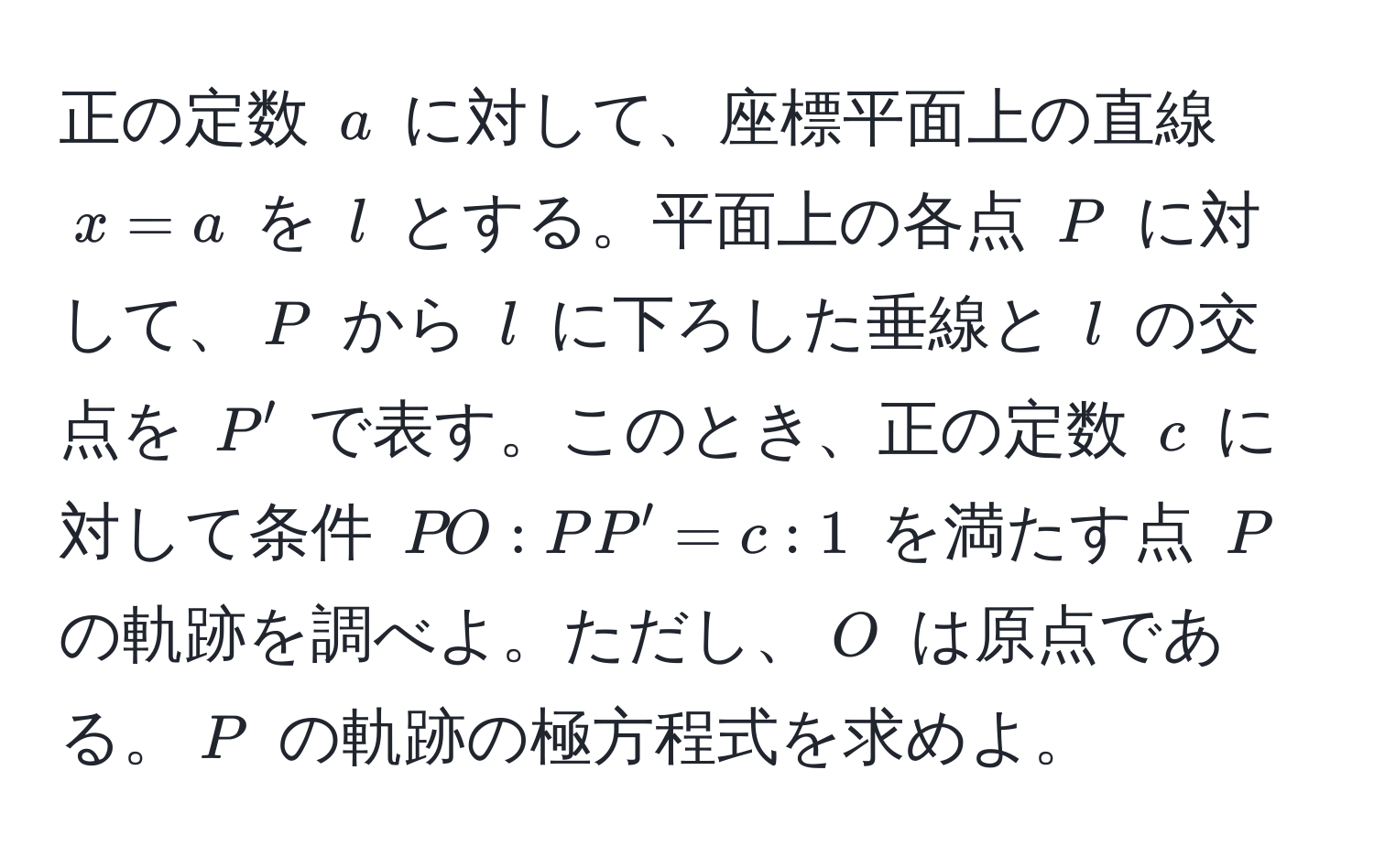 正の定数 ( a ) に対して、座標平面上の直線 ( x = a ) を ( l ) とする。平面上の各点 ( P ) に対して、( P ) から ( l ) に下ろした垂線と ( l ) の交点を ( P' ) で表す。このとき、正の定数 ( c ) に対して条件 ( PO : PP' = c : 1 ) を満たす点 ( P ) の軌跡を調べよ。ただし、( O ) は原点である。( P ) の軌跡の極方程式を求めよ。