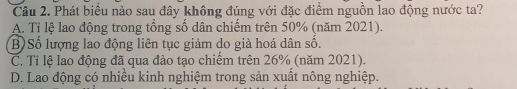 Phát biểu nào sau đây không đúng với đặc điểm nguồn lao động nước ta?
A. Tỉ lệ lao động trong tổng số dân chiếm trên 50% (năm 2021).
B) Số lượng lao động liên tục giảm do già hoá dân số.
C. Tỉ lệ lao động đã qua đào tạo chiếm trên 26% (năm 2021).
D. Lao động có nhiều kinh nghiệm trong sản xuất nông nghiệp.