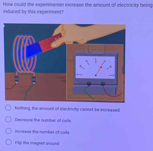 How could the experimenter increase the amount of electricity being
induced by this experiment?
Nothing, the amount of electricity cannot be increased
Decrease the number of coils
Increase the number of coils
Flip the magnet around