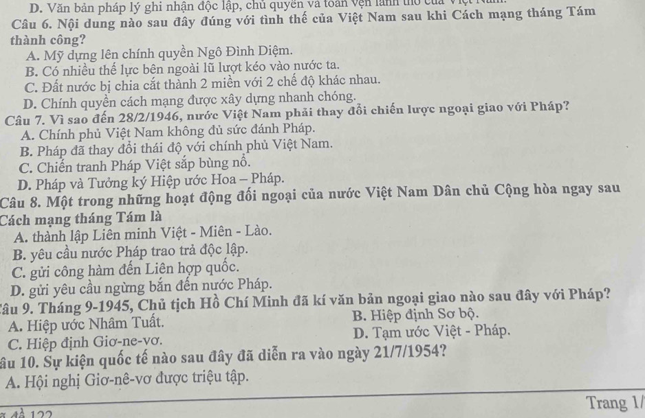 D. Văn bản pháp lý ghi nhận độc lập, chủ quyền và toàn vện lành thổ của việt
Câu 6. Nội dung nào sau đây đúng với tình thế của Việt Nam sau khi Cách mạng tháng Tám
thành công?
A. Mỹ dựng lên chính quyền Ngô Đình Diệm.
B. Có nhiều thế lực bên ngoài lũ lượt kéo vào nước ta.
C. Đất nước bị chia cắt thành 2 miền với 2 chế độ khác nhau.
D. Chính quyền cách mạng được xây dựng nhanh chóng.
Câu 7. Vì sao đến 28/2/1946, nước Việt Nam phải thay đổi chiến lược ngoại giao với Pháp?
A. Chính phủ Việt Nam không đủ sức đánh Pháp.
B. Pháp đã thay đổi thái độ với chính phủ Việt Nam.
C. Chiến tranh Pháp Việt sắp bùng nổ.
D. Pháp và Tưởng ký Hiệp ước Hoa - Pháp.
Câu 8. Một trong những hoạt động đối ngoại của nước Việt Nam Dân chủ Cộng hòa ngay sau
Cách mạng tháng Tám là
A. thành lập Liên minh Việt - Miên - Lào.
B. yêu cầu nước Pháp trao trả độc lập.
C. gửi công hàm đến Liên hợp quốc.
D. gửi yêu cầu ngừng bắn đến nước Pháp.
Câu 9. Tháng 9-1945, Chủ tịch Hồ Chí Minh đã kí văn bản ngoại giao nào sau đây với Pháp?
A. Hiệp ước Nhâm Tuất. B. Hiệp định Sơ bộ.
C. Hiệp định Giơ-ne-vơ. D. Tạm ước Việt - Pháp.
ầu 10. Sự kiện quốc tế nào sau đây đã diễn ra vào ngày 21/7/1954?
A. Hội nghị Giơ-nê-vơ được triệu tập.
122 Trang 1/