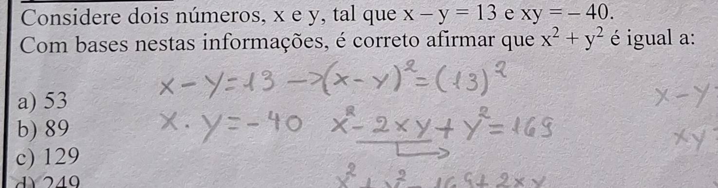 Considere dois números, x e y, tal que x-y=13 e xy=-40. 
Com bases nestas informações, é correto afirmar que x^2+y^2 é igual a:
a) 53
b) 89
c) 129
d 249