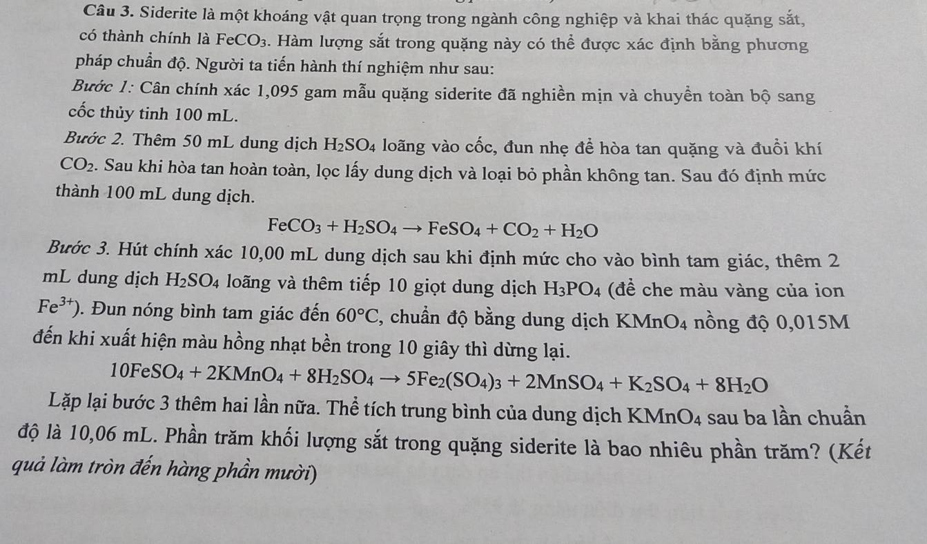 Siderite là một khoáng vật quan trọng trong ngành công nghiệp và khai thác quặng sắt,
có thành chính là FeCO_3. Hàm lượng sắt trong quặng này có thể được xác định bằng phương
pháp chuẩn độ. Người ta tiến hành thí nghiệm như sau:
Bước 1: Cân chính xác 1,095 gam mẫu quặng siderite đã nghiền mịn và chuyền toàn bộ sang
cốc thủy tinh 100 mL.
Bước 2. Thêm 50 mL dung dịch H_2SO_4 loãng vào cốc, đun nhẹ để hòa tan quặng và đuổi khí
CO_2. Sau khi hòa tan hoàn toàn, lọc lấy dung dịch và loại bỏ phần không tan. Sau đó định mức
thành 100 mL dung dịch.
FeCO_3+H_2SO_4to FeSO_4+CO_2+H_2O
Bước 3. Hút chính xác 10,00 mL dung dịch sau khi định mức cho vào bình tam giác, thêm 2
mL dung dịch H_2SO_4 loãng và thêm tiếp 10 giọt dung dịch H_3PO_4 (để che màu vàng của ion
Fe^(3+)). Đun nóng bình tam giác đến 60°C , chuẩn độ bằng dung dịch KMnO_4 nồng độ 0,015M
đến khi xuất hiện màu hồng nhạt bền trong 10 giây thì dừng lại.
10FeSO_4+2KMnO_4+8H_2SO_4to 5Fe_2(SO_4)_3+2MnSO_4+K_2SO_4+8H_2O
Lặp lại bước 3 thêm hai lần nữa. Thể tích trung bình của dung dịch KMnO_4 sau ba lần chuẩn
độ là 10,06 mL. Phần trăm khối lượng sắt trong quặng siderite là bao nhiêu phần trăm? (Kết
quả làm tròn đến hàng phần mười)