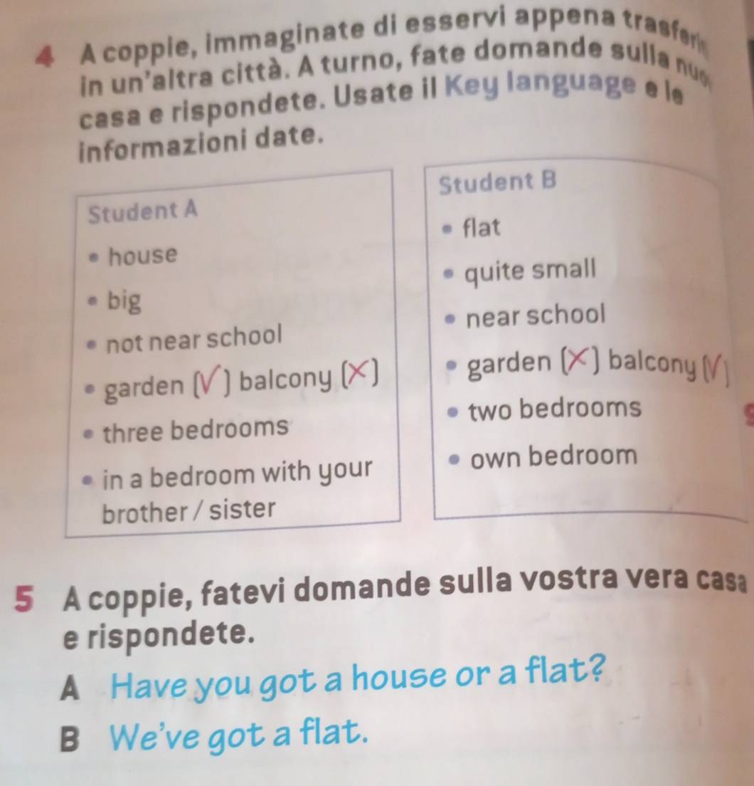 A coppie, immaginate di esservi appena trasfer 
in un'altra citt à . A turno, fate domande sulla nu 
casa e rispondete. Usate il Key language e le 
informazioni date. 
Student B 
Student A 
flat 
house 
quite small 
big 
near school 
not near school 
garden (V ) balcony (X) 
garden (X) balcony 
two bedrooms 
three bedrooms 
in a bedroom with your 
own bedroom 
brother / sister 
5 A coppie, fatevi domande sulla vostra vera casa 
e rispondete. 
A Have you got a house or a flat? 
B We've got a flat.