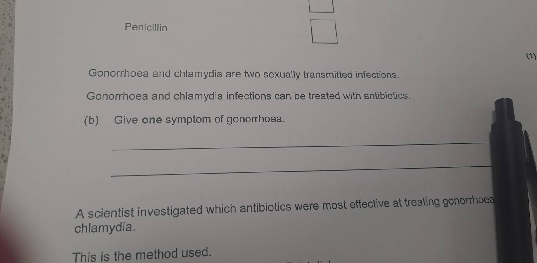 Penicillin 
(1) 
Gonorrhoea and chlamydia are two sexually transmitted infections. 
Gonorrhoea and chlamydia infections can be treated with antibiotics. 
(b) Give one symptom of gonorrhoea. 
_ 
_ 
A scientist investigated which antibiotics were most effective at treating gonorrhoea 
chlamydia. 
This is the method used.