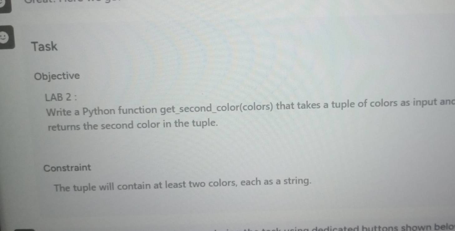 Task 
Objective 
LAB 2 : 
Write a Python function get_second_color(colors) that takes a tuple of colors as input and 
returns the second color in the tuple. 
Constraint 
The tuple will contain at least two colors, each as a string. 
adicated buttons shown belo