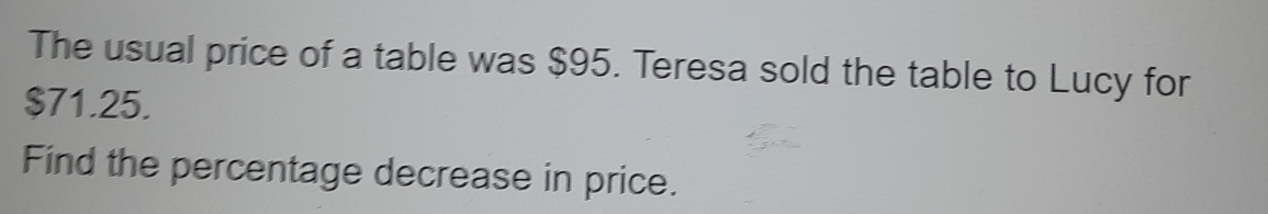 The usual price of a table was $95. Teresa sold the table to Lucy for
$71.25. 
Find the percentage decrease in price.