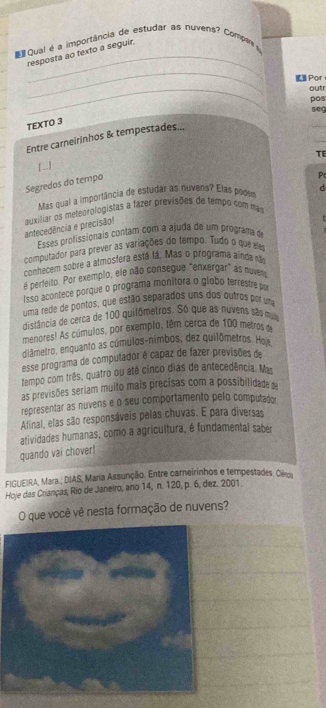 Qual é a importância de estudar as nuvens? Compare  
_
_resposta ao texto a seguir.
【 Por
_
outr
pos
seg
_
TEXTO 3
_
Entre carneirinhos & tempestades...
TE
[...]
Segredos do tempo
p
d
Mas qual a importância de estudar as nuvens? Elas podem
auxiliar os meteorologistas a fazer previsões de tempo com más
antecedência e precisão!
Esses profissionais contam com a ajuda de um programa de
computador para prever as variações do tempo. Tudo o que eles
conhecem sobre a atmosfera está lá. Mas o programa aínda não
é perfeito. Por exemplo, ele não consegue "enxergar" as nuvens
Isso acontece porque o programa monitora o globo terrestre por
uma rede de pontos, que estão separados uns dos outros por uma
distância de cerca de 100 quilômetros. Só que as nuvens são mui
menores! As cúmulos, por exemplo, têm cerca de 100 metros de
diâmetro, enquanto as cúmulos-nimbos, dez quilômetros. Hoje,
esse programa de computador é capaz de fazer previsões de
tempo com três, quatro ou até cinco dias de antecedência. Mas
as previsões seriam muito mais precisas com a possibilidade de
representar as nuvens e o seu comportamento pelo computador
Afinal, elas são responsáveis pelas chuvas. E para diversas
atividades humanas, como a agricultura, é fundamental saber
quando vai chover!
FIGUEIRA, Mara.; DIAS, Maria Assunção. Entre carneirinhos e tempestades. Ciênca
Hoje das Crianças, Rio de Janeiro, ano 14, n. 120, p. 6, dez. 2001.
O que você vê nesta formação de nuvens?