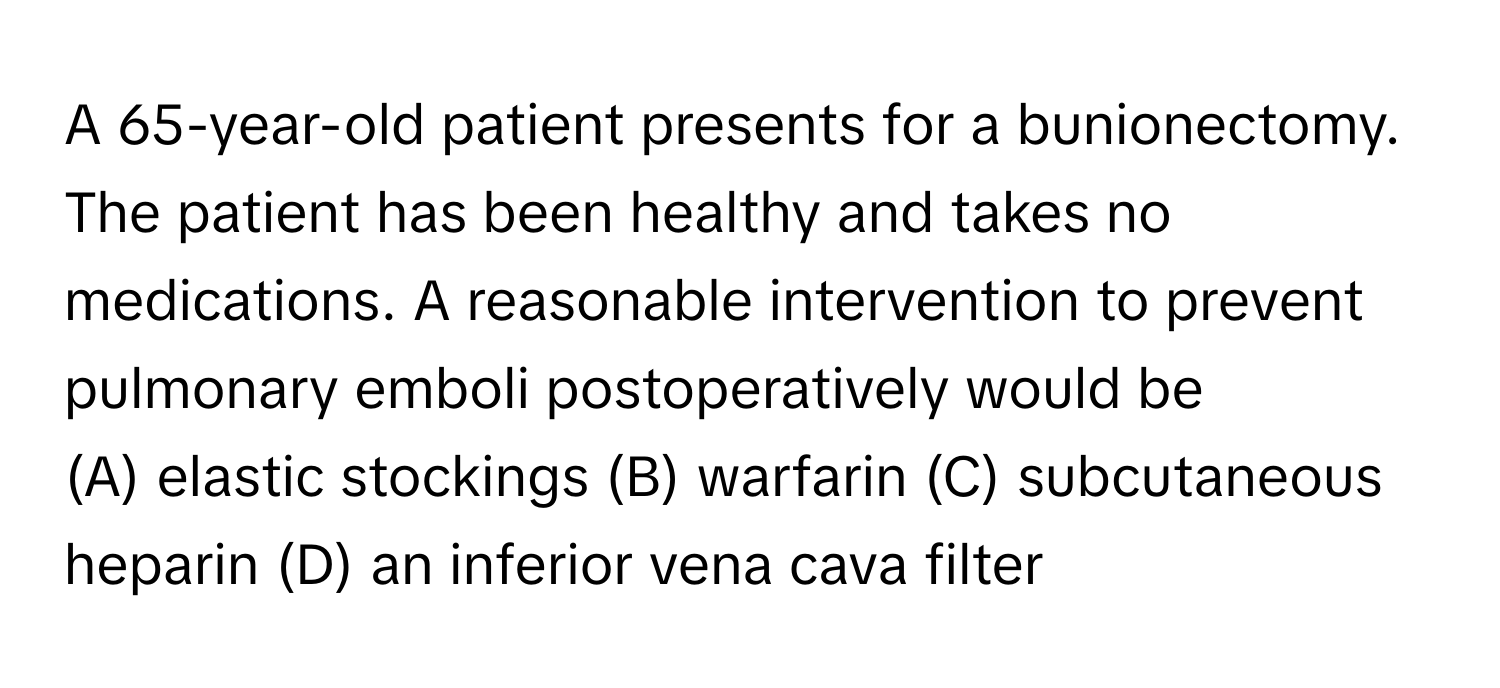 A 65-year-old patient presents for a bunionectomy. The patient has been healthy and takes no medications. A reasonable intervention to prevent pulmonary emboli postoperatively would be 
(A) elastic stockings (B) warfarin (C) subcutaneous heparin (D) an inferior vena cava filter