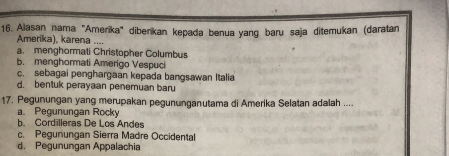 Alasan nama "Amerika" diberikan kepada benua yang baru saja ditemukan (daratan
Amerika), karena ....
a. menghormati Christopher Columbus
b. menghormati Amerigo Vespuci
c. sebagai penghargaan kepada bangsawan Italia
d. bentuk perayaan penemuan baru
17. Pegunungan yang merupakan pegununganutama di Amerika Selatan adalah ....
a. Pegunungan Rocky
b. Cordilleras De Los Andes
c. Pegunungan Sierra Madre Occidental
d. Pegunungan Appalachia