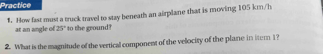 Practice 
1. How fast must a truck travel to stay beneath an airplane that is moving 105 km/h
at an angle of 25° to the ground? 
2. What is the magnitude of the vertical component of the velocity of the plane in item 1?