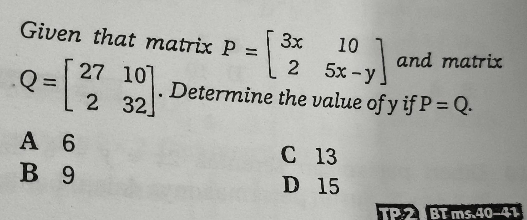 Given that matrix P=beginbmatrix 3x&10 2&5x-yendbmatrix and matrix
Q=beginbmatrix 27&10 2&32endbmatrix. Determine the value of y if P=Q.
A 6
C 13
B 9
D 15
TP 2 BT ms. 40 -41