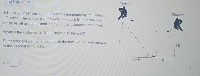 Calculator 
A hockey player passes a puck to his teammate by bouncing itPlayer 2
off a wall. The angles formed when the puck hits the wall and
bounces off are congruent. Some of the distances are shown.
What is the distance, x, from Player 1 to the wall?
Enter your answer, as a decimal, in the box. Round your answer 
to the nearest hundredth. 8 ft
9 ft
x=□ ft