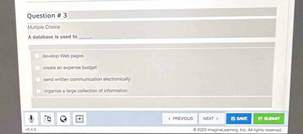 Question # 3
Multiple Choice
A database is used to _.
develop Web pages
create an expense budget
send written communication electronically
organize a large collection of information
< PREVIOUS NEXT > SAVE SUBMIT
V6 40 O 2023 ImagineLearning, Inc. All rights reserved.