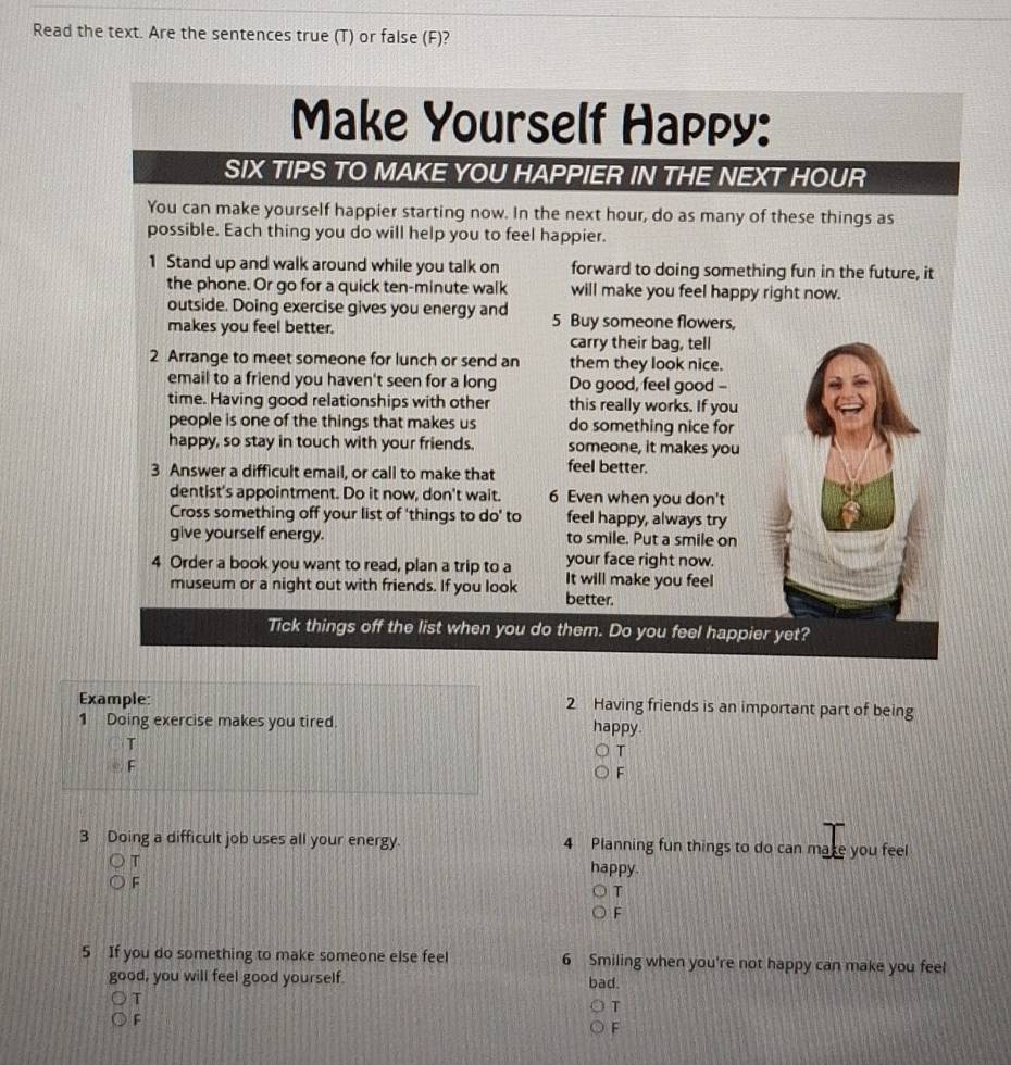 Read the text. Are the sentences true (T) or false (F)? 
Make Yourself Happy: 
SIX TIPS TO MAKE YOU HAPPIER IN THE NEXT HOUR 
You can make yourself happier starting now. In the next hour, do as many of these things as 
possible. Each thing you do will help you to feel happier. 
1 Stand up and walk around while you talk on forward to doing something fun in the future, it 
the phone. Or go for a quick ten-minute walk will make you feel happy right now. 
outside. Doing exercise gives you energy and 5 Buy someone flowers, 
makes you feel better. 
carry their bag, tell 
2 Arrange to meet someone for lunch or send an them they look nice. 
email to a friend you haven't seen for a long Do good, feel good -- 
time. Having good relationships with other this really works. If you 
people is one of the things that makes us do something nice for 
happy, so stay in touch with your friends. someone, it makes you 
3 Answer a difficult email, or call to make that feel better. 
dentist's appointment. Do it now, don't wait. 6 Even when you don't 
Cross something off your list of 'things to do' to feel happy, always try 
give yourself energy. to smile. Put a smile on 
4 Order a book you want to read, plan a trip to a your face right now. 
It will make you feel 
museum or a night out with friends. If you look better. 
Tick things off the list when you do them. Do you feel happier yet? 
Example: 2 Having friends is an important part of being 
1 Doing exercise makes you tired. happy. 
T 
T 
F 
F 
3 Doing a difficult job uses all your energy. 4 Planning fun things to do can make you feel 
T happy. 
F 
T 
F 
5 If you do something to make someone else feel 6 Smiling when you're not happy can make you feel 
good, you will feel good yourself. bad. 
T 
T 
F 
F
