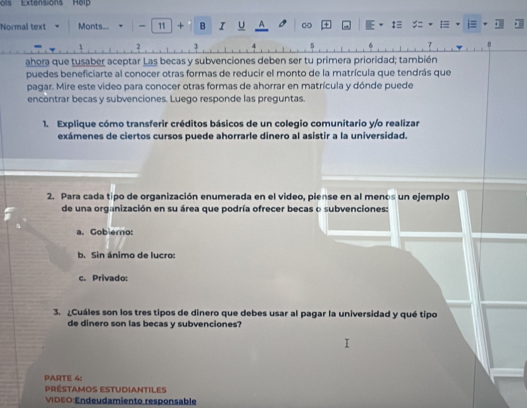 ols Extension'' Hel 
Normal text Monts... - 11 + B I U A +
2
1
4 5
6
7
8
ahora que tusaber aceptar Las becas y subvenciones deben ser tu primera prioridad; también 
puedes beneficiarte al conocer otras formas de reducir el monto de la matrícula que tendrás que 
pagar. Mire este video para conocer otras formas de ahorrar en matrícula y dónde puede 
encontrar becas y subvenciones. Luego responde las preguntas. 
1. Explique cómo transferir créditos básicos de un colegio comunitario y/o realizar 
exámenes de ciertos cursos puede ahorrarle dinero al asistir a la universidad. 
2. Para cada tipo de organización enumerada en el video, piense en al menos un ejemplo 
de una organización en su área que podría ofrecer becas o subvenciones: 
a. Goblero: 
b. Sin ánimo de lucro: 
c. Privado: 
3. Cuáles son los tres tipos de dinero que debes usar al pagar la universidad y qué tipo 
de dinero son las becas y subvenciones? 
PARTE 4: 
Préstamos estudiantiles 
VIDEO:Endeudamiento responsable