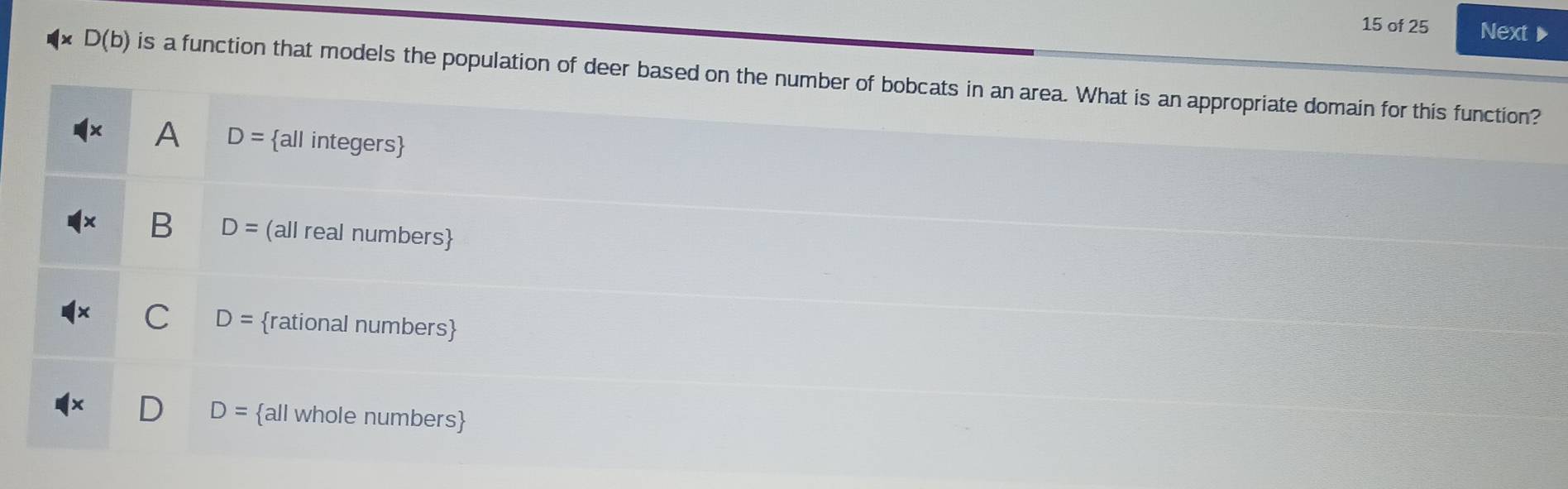 of 25 Next
D(b) is a function that models the population of deer based on the number of bobcats in an area. What is an appropriate domain for this function?
A D= all integers
B D= (all real numbers
C D= rational numbers
D= all whole numbers