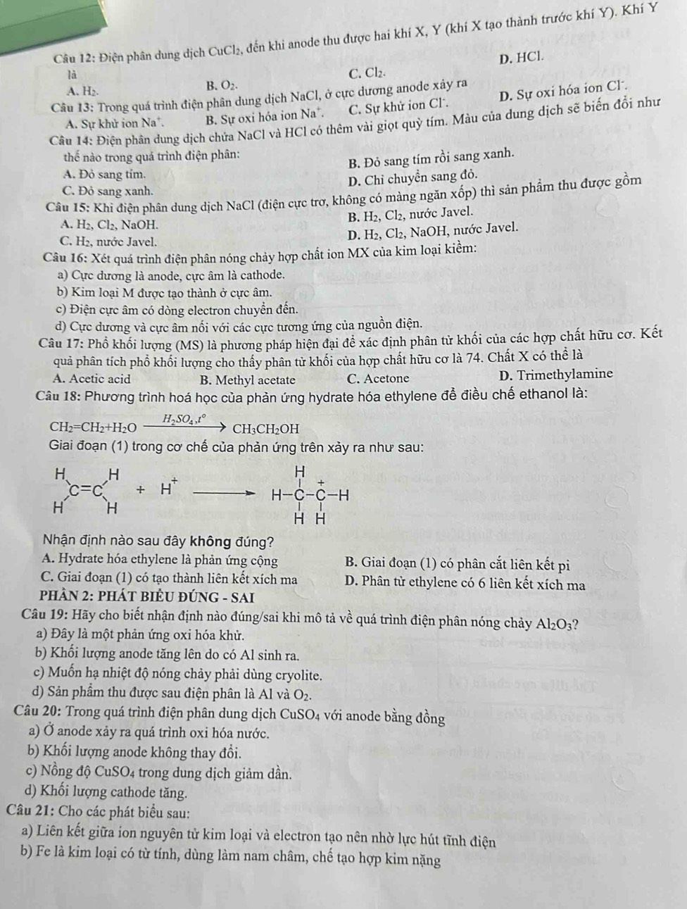 Điện phân dung dịch CuCl_2 2, đến khi anode thu được hai khí X, Y (khí X tạo thành trước khí Y). Khí Y
D. HCl.
là C. Cl₂.
A. H₂.
B. O_2.
Câu 13: Trong quá trình điện phân dung dịch NaCl, ở cực dương anode xảy ra
A. Sự khử ion Na*. B. Sự oxi hóa ion Na*. C. Sự khử ion Cl. D. Sự oxi hóa ion Cl.
Câu 14: Điện phân dung địch chứa NaCl và HCl có thêm vài giọt quỳ tím. Màu của dung dịch sẽ biến đổi như
thế nào trong quá trình điện phân:
B. Đỏ sang tím rồi sang xanh.
A. Đỏ sang tím.
D. Chỉ chuyển sang đỏ.
C. Đỏ sang xanh.
Câu 15: Khi điện phân dung dịch NaCl (điện cực trơ, không có màng ngăn : xhat op) 0 thì sản phẩm thu được gồm
B. H_2,Cl_2,
A. H_2,Cl_2, NaOH. , nước Javel.
C. H₂, nước Javel.
D. H_2,Cl_2, , NaOH, nước Javel.
Câu 16: Xét quá trình điện phân nóng chảy hợp chất ion MX của kim loại kiềm:
a) Cực dương là anode, cực âm là cathode.
b) Kim loại M được tạo thành ở cực âm.
c) Điện cực âm có dòng electron chuyển đến.
d) Cực dương và cực âm nối với các cực tương ứng của nguồn điện.
Câu 17: Phổ khối lượng (MS) là phương pháp hiện đại đề xác định phân tử khối của các hợp chất hữu cơ. Kết
quả phân tích phổ khối lượng cho thấy phân tử khối của hợp chất hữu cơ là 74. Chất X có thể là
A. Acetic acid B. Methyl acetate C. Acetone D. Trimethylamine
Câu 18: Phương trình hoá học của phản ứng hydrate hóa ethylene để điều chế ethanol là:
CH_2=CH_2+H_2Oxrightarrow H_2SO_4,t°CH_3CH_2OH
Giai đoạn (1) trong cơ chế của phản ứng trên xảy ra như sau:
beginarrayr H Hendarray x=C_H^(H+H^+)to H-C_-^H-H
Nhận định nào sau đây không đúng?
A. Hydrate hóa ethylene là phản ứng cộng B. Giai đoạn (1) có phân cắt liên kết pi
C. Giai đoạn (1) có tạo thành liên kết xích ma D. Phân tử ethylene có 6 liên kết xích ma
PHÂN 2: PHÁT BIÈU ĐÚNG - SAI
Câu 19: Hãy cho biết nhận định nào đúng/sai khi mô tả về quá trình điện phân nóng chảy Al_2O_3 2
a) Đây là một phản ứng oxi hóa khử.
b) Khổi lượng anode tăng lên do có Al sinh ra.
c) Muốn hạ nhiệt độ nóng chảy phải dùng cryolite.
d) Sản phẩm thu được sau điện phân là Al và O_2.
Câu 20: Trong quá trình điện phân dung dịch CuSO4 với anode bằng đồng
a) Ở anode xảy ra quá trình oxi hóa nước.
b) Khối lượng anode không thay đổi.
c) Nồng độ CuSO4 trong dung dịch giảm dần.
d) Khối lượng cathode tăng.
Câu 21: Cho các phát biểu sau:
a) Liên kết giữa ion nguyên tử kim loại và electron tạo nên nhờ lực hút tĩnh điện
b) Fe là kim loại có từ tính, dùng làm nam châm, chế tạo hợp kim nặng