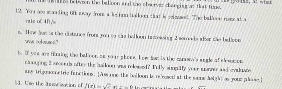 of the ground, at what 
the distance between the balloon and the observer changing at that time. 
12. You are standing 6ft away from a helium balloon that is released. The balloon rises at a 
rate of 4ft/s
a. How fast is the distance from you to the balloon increasing 2 seconds after the balloon 
was released? 
b. If you are filming the balloon on your phone, how fast is the camera’s angle of elevation 
changing 2 seconds after the balloon was released? Fully simplify your answer and evaluate 
any trigonometric functions. (Assume the balloon is released at the same height as your phone.) 
13. Use the linearization of f(x)=sqrt(x) at x=9 to estir