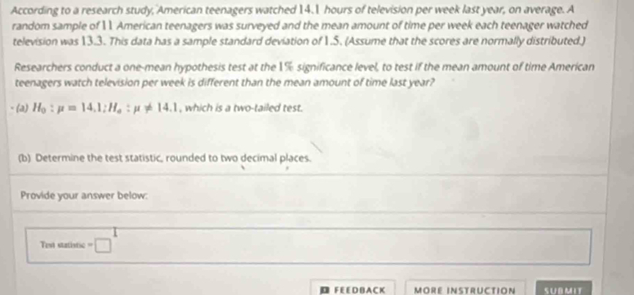 According to a research study, American teenagers watched 14.1 hours of television per week last year, on average. A 
random sample of 11 American teenagers was surveyed and the mean amount of time per week each teenager watched 
television was 13.3. This data has a sample standard deviation of 1.5. (Assume that the scores are normally distributed.) 
Researchers conduct a one-mean hypothesis test at the 1% significance level, to test if the mean amount of time American 
teenagers watch television per week is different than the mean amount of time last year? 
(a) H_0:mu =14.1:H_o:mu != 14.1 , which is a two-tailed test. 
(b) Determine the test statistic, rounded to two decimal places. 
Provide your answer below: 
Test statistic =□
F E E D B A C K MORE INSTRUCTION SUBMIT